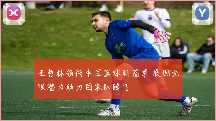 王哲林领衔中国篮球新篇章 展现无限潜力助力国家队腾飞
