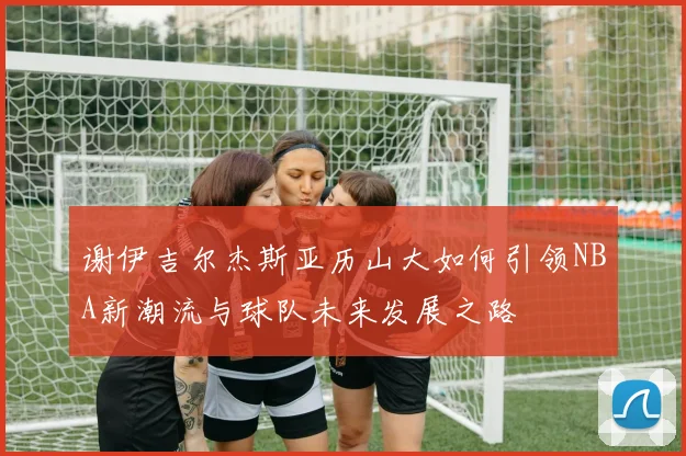 谢伊吉尔杰斯亚历山大如何引领NBA新潮流与球队未来发展之路