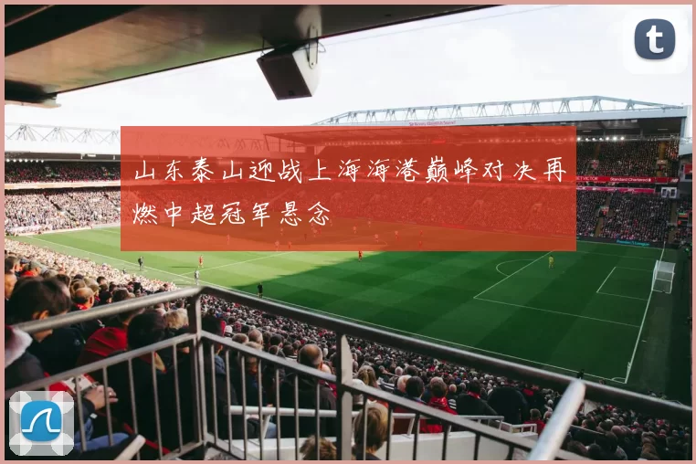 山东泰山迎战上海海港巅峰对决再燃中超冠军悬念
