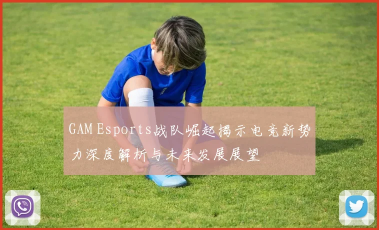 GAM Esports战队崛起揭示电竞新势力深度解析与未来发展展望