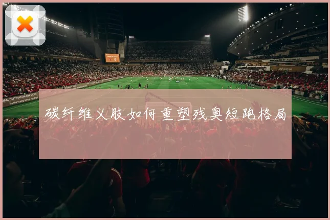 碳纤维义肢如何重塑残奥短跑格局