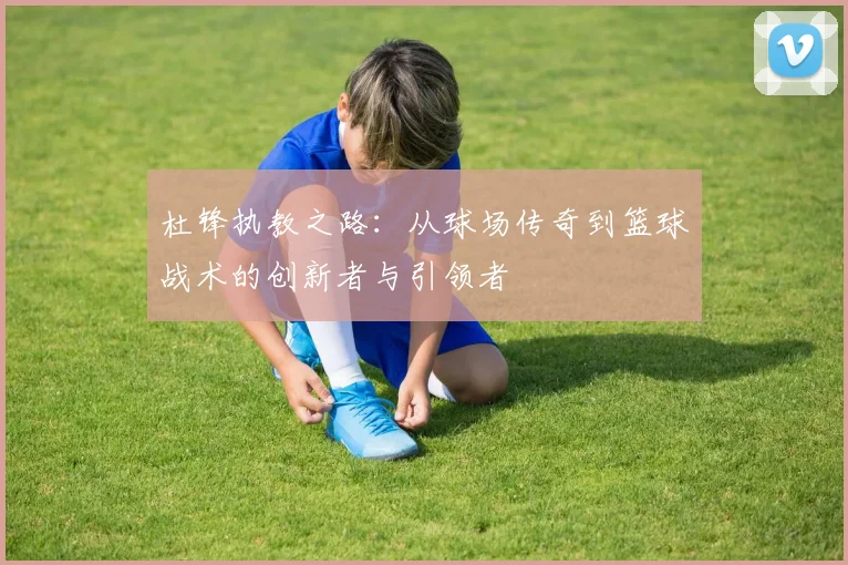杜锋执教之路：从球场传奇到篮球战术的创新者与引领者