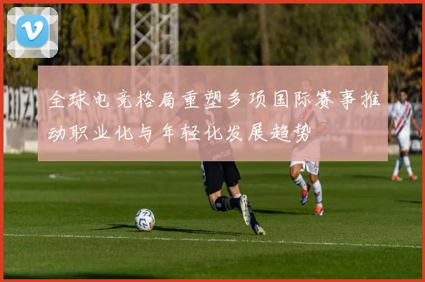 全球电竞格局重塑多项国际赛事推动职业化与年轻化发展趋势