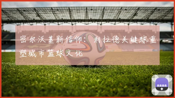 密尔沃基新信仰：利拉德关键球重塑城市篮球文化