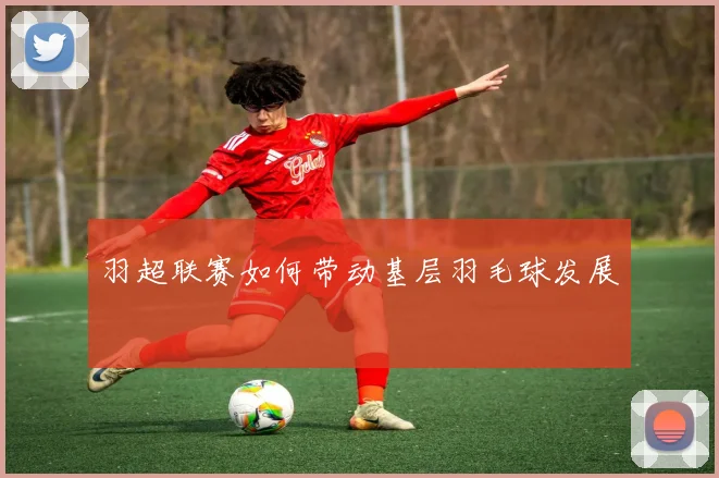 羽超联赛如何带动基层羽毛球发展