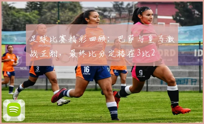 足球比赛精彩回顾：巴萨与皇马激战正酣，最终比分定格在3比2