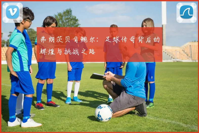 弗朗茨贝肯鲍尔：足球传奇背后的辉煌与挑战之路