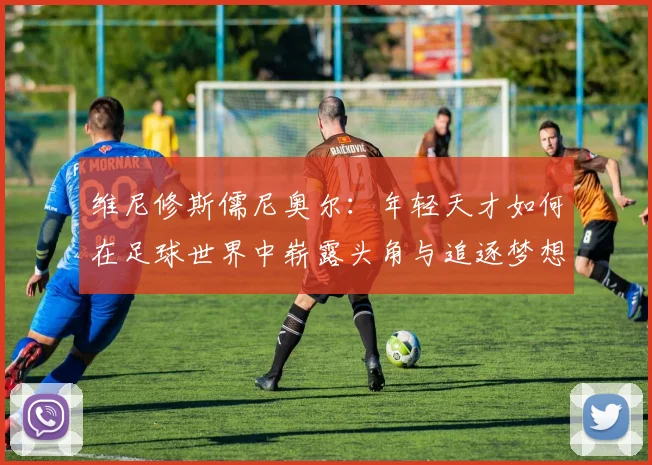 维尼修斯儒尼奥尔：年轻天才如何在足球世界中崭露头角与追逐梦想