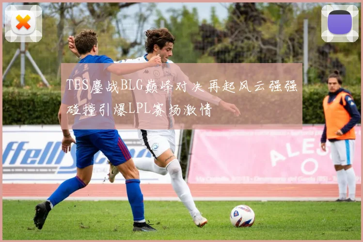 TES鏖战BLG巅峰对决再起风云强强碰撞引爆LPL赛场激情