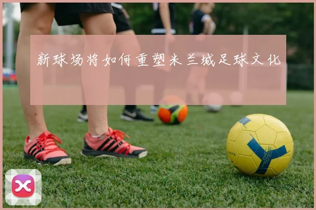 新球场将如何重塑米兰城足球文化