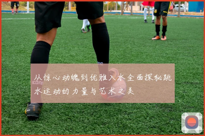 从惊心动魄到优雅入水全面探秘跳水运动的力量与艺术之美